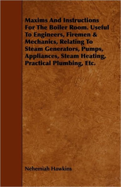 Maxims And Instructions For The Boiler Room. Useful To Engineers, Firemen & Mechanics, Relating To Steam Generators, Pumps, Appliances, Steam Heating, Practical Plumbing, Etc.