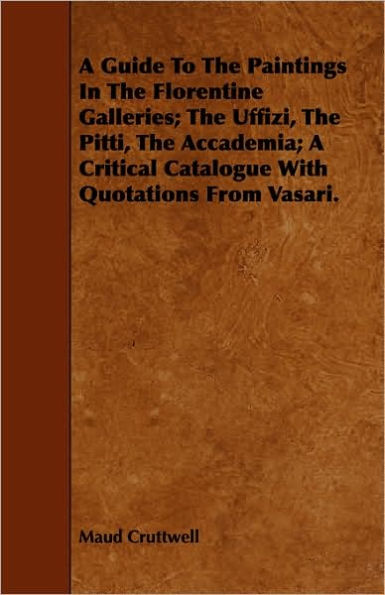 A Guide To The Paintings In The Florentine Galleries; The Uffizi, The Pitti, The Accademia; A Critical Catalogue With Quotations From Vasari.