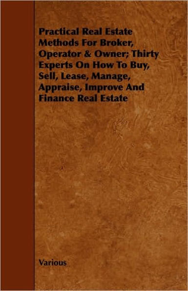 Practical Real Estate Methods for Broker, Operator & Owner; Thirty Experts on How to Buy, Sell, Lease, Manage, Appraise, Improve and Finance Real Esta