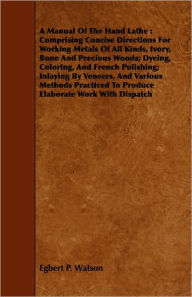Title: A Manual Of The Hand Lathe: Comprising Concise Directions For Working Metals Of All Kinds, Ivory, Bone And Precious Woods; Dyeing, Coloring, And French Polishing; Inlaying By Veneers, And Various Methods Practiced To Produce Elaborate Work With Dispatch, Author: Egbert P Watson