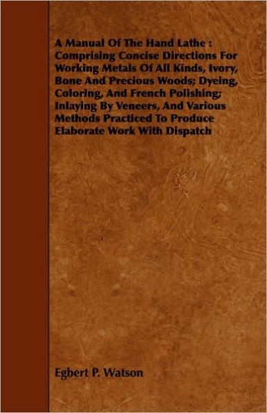 A Manual Of The Hand Lathe: Comprising Concise Directions For Working Metals Of All Kinds, Ivory, Bone And Precious Woods; Dyeing, Coloring, And French Polishing; Inlaying By Veneers, And Various Methods Practiced To Produce Elaborate Work With Dispatch