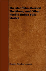 Title: The Man Who Married the Moon, and Other Pueblo Indian Folk-Stories, Author: Charles Fletcher Lummis