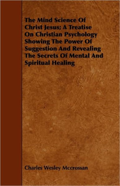 The Mind Science Of Christ Jesus; A Treatise On Christian Psychology Showing The Power Of Suggestion And Revealing The Secrets Of Mental And Spiritual Healing