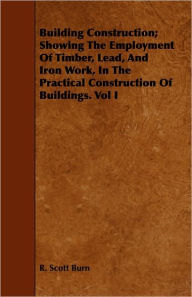 Title: Building Construction; Showing The Employment Of Timber, Lead, And Iron Work, In The Practical Construction Of Buildings. Vol I, Author: R. Scott Burn