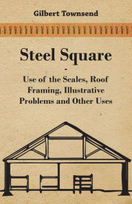 Title: Steel Square - Use Of The Scales, Roof Framing, Illustrative Problems And Other Uses, Author: Gilbert Townsend