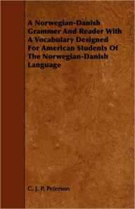 Title: A Norwegian-Danish Grammer And Reader With A Vocabulary Designed For American Students Of The Norwegian-Danish Language, Author: C. J. P. Peterson