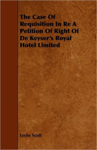 Title: The Case Of Requisition In Re A Petition Of Right Of De Keyser's Royal Hotel Limited, Author: Leslie Scott