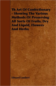 Title: Th Art Of Confectionary - Showing The Various Methods Of Preserving All Sorts Of Fruits, Dry And Liquid, Flowers And Herbs, Author: Edward Lambert