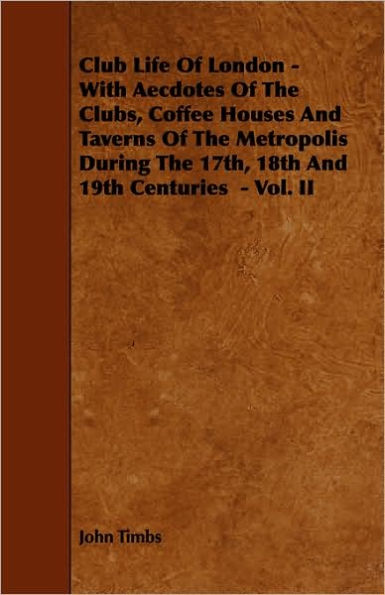 Club Life of London - With Aecdotes of the Clubs, Coffee Houses and Taverns of the Metropolis During the 17th, 18th and 19th Centuries - Vol. II