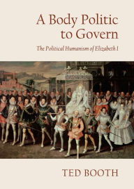 Title: A Body Politic to Govern: The Political Humanism of Elizabeth I, Author: Ted Booth