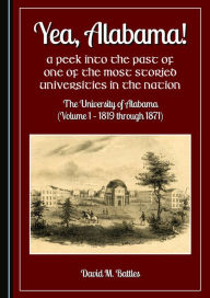 Title: Yea, Alabama! A Peek into the Past of One of the Most Storied Universities in the Nation: The University of Alabama (Volume 1 - 1819 through 1871), Author: David M Battles