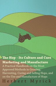 Title: The Hop - Its Culture And Cure Marketing And Manufacture. A Practical Handbook On The Most Approved Methods In Growing, Harvesting, Curing And Selling Hops, And On The Use And Manufacture Of Hops, Author: Herbert Myrick