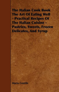 Title: The Italian Cook Book the Art of Eating Well - Practical Recipes of the Italian Cuisine - Pastries, Sweets, Frozen Delicates, and Syrup, Author: Maria Gentile