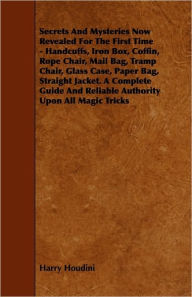 Title: Secrets And Mysteries Now Revealed For The First Time: Handcuffs, Iron Box, Coffin, Rope Chair, Mail Bag, Tramp Chair, Glass Case, Paper Bag, Straight Jacket. A Complete Guide And Reliable Authority Upon All Magic Tricks, Author: Harry Houdini