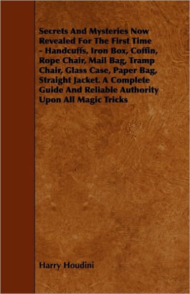 Secrets And Mysteries Now Revealed For The First Time: Handcuffs, Iron Box, Coffin, Rope Chair, Mail Bag, Tramp Chair, Glass Case, Paper Bag, Straight Jacket. A Complete Guide And Reliable Authority Upon All Magic Tricks