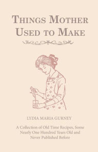 Title: Things Mother Used to Make - A Collection of Old Time Recipes, Some Nearly One Hundred Years Old and Never Published Before, Author: Lydia Maria Gurney