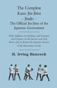 Title: The Complete Kano Jiu-Jitsu - Jiudo - The Official Jiu-Jitsu of the Japanese Government: With Additions by Hoshino and Tsutsumi and Chapters on the Serious and Fatal Blows and on Kuatsu the Japanese Science of the Restoration of Life, Author: H Irving Hancock