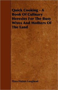 Title: Quick Cooking - A Book Of Culinary Heresies For The Busy Wives And Mothers Of The Land, Author: Flora Haines Loughead