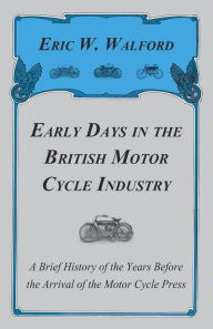 Title: Early Days in the British Motor Cycle Industry - A Brief History of the Years Before the Arrival of the Motor Cycle Press, Author: Eric W Walford