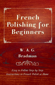Title: French Polishing for Beginners - Easy to Follow Step by Step Instructions to French Polish at Home, Author: W. A. G. Bradman