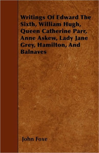 Writings Of Edward The Sixth, William Hugh, Queen Catherine Parr, Anne Askew, Lady Jane Grey, Hamilton, And Balnaves