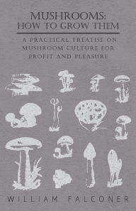 Title: Mushrooms: How to Grow Them - A Practical Treatise on Mushroom Culture for Profit and Pleasure, Author: William Falconer