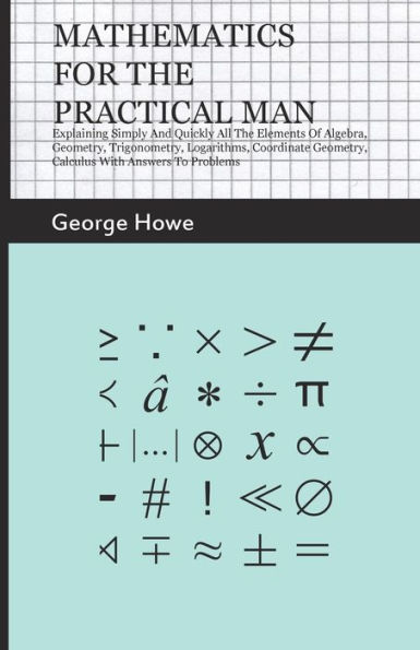 Mathematics for the Practical Man;Explaining Simply and Quickly all the Elements of Algebra, Geometry, Trigonometry, Logarithms, Coordinate Geometry, Calculus with Answers to Problems
