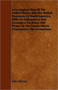 Title: A Geological Map Of The United States, And The British Provinces Of North America; With An Explanatory Text, Geological Sections, And Plates Of The Fossils Which Characterize The Formations, Author: Jules Marcou