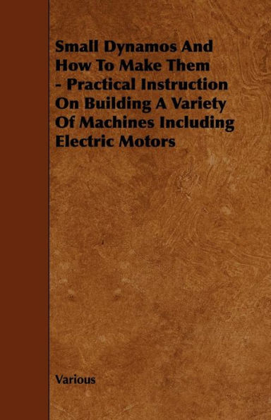 Small Dynamos and How to Make Them - Practical Instruction on Building a Variety of Machines Including Electric Motors