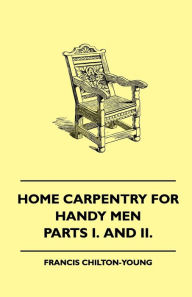 Title: Home Carpentry For Handy Men - A Book Of Practical Instruction In All Kinds Of Constructive And Decorative Work In Wood That Can Be Done By The Amateur In House, Garden And Farmstead - Parts I. And II., Author: Francis Chilton-Young