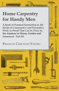 Title: Home Carpentry For Handy Men - A Book Of Practical Instruction In All Kinds Of Constructive And Decorative Work In Wood That Can Be Done By The Amateur In House, Garden And Farmstead - Part III., Author: Francis Chilton-Young