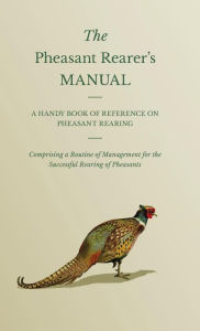 Title: The Pheasant Rearer's Manual - A Handy Book of Reference on Pheasant Rearing - Comprising a Routine of Management for the Successful Rearing of Pheasants, Author: Anon