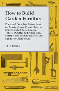 Title: How to Build Garden Furniture - Plans and Complete Instructions for Making Lawn Chairs, Benches, Settees and a Chaise Longue, Tables, Dinettes and Picnic Sets, Portable and Folding Pieces of All Kinds for Outdoor Use, Author: H. Hobbs