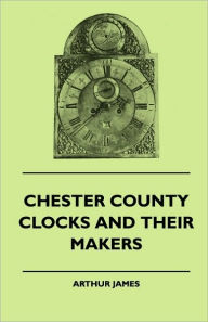 Title: Chester County Clocks And Their Makers, Author: Arthur James