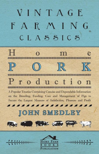Home Pork Production - A Popular Treatise Containing Concise and Dependable Information on the Breeding, Feeding, Care Management of Pigs to Secure Largest Measure Satisfaction, Pleasure Profit