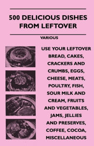 Title: 500 Delicious Dishes from Leftover - Use Your Leftover Bread, Cakes, Crackers and Crumbs, Eggs, Cheese, Meats, Poultry, Fish, Sour Milk and Cream, Fru, Author: Various