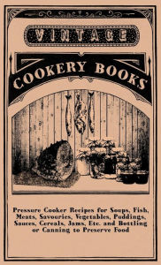 Title: Pressure Cooker Recipes for Soups, Fish, Meats, Savouries, Vegetables, Puddings, Sauces, Cereals, Jams, Etc. and Bottling or Canning to Preserve Food, Author: Anon
