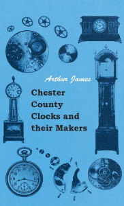 Title: Chester County Clocks and their Makers, Author: Arthur James