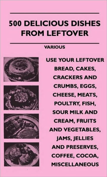 500 Delicious Dishes from Leftover - Use Your Leftover Bread, Cakes, Crackers and Crumbs, Eggs, Cheese, Meats, Poultry, Fish, Sour Milk and Cream, Fru