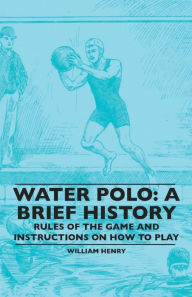 Title: Water Polo: A Brief History, Rules of the Game and Instructions on How to Play, Author: William Henry