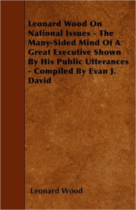 Title: Leonard Wood On National Issues - The Many-Sided Mind Of A Great Executive Shown By His Public Utterances - Compiled By Evan J. David, Author: Leonard Wood