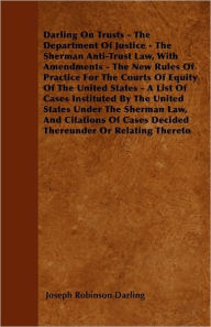 Title: Darling On Trusts - The Department Of Justice - The Sherman Anti-Trust Law, With Amendments - The New Rules Of Practice For The Courts Of Equity Of The United States - A List Of Cases Instituted By The United States Under The Sherman Law, And Citations Of, Author: Joseph Robinson Darling