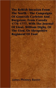 Title: The British Invasion From The North - The Campaigns Of Generals Carleton And Burgoyne, From Canada 1776-1777, With The Journal Of Lieut. William Digby, Of The 53rd, Or Shropshire Regiment Of Foot, Author: James Phinney Baxter