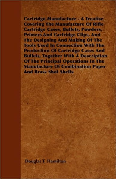 Cartridge Manufacture - A Treatise Covering The Manufacture Of Rifle Cartridge Cases, Bullets, Powders, Primers And Cartridge Clips, And The Designing And Making Of The Tools Used In Connection With The Production Of Cartridge Cases And Bullets, Together