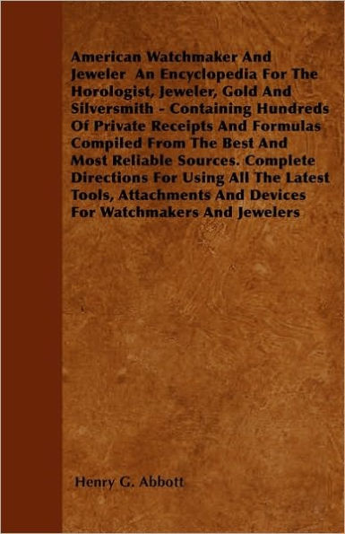 American Watchmaker And Jeweler An Encyclopedia For The Horologist, Jeweler, Gold And Silversmith - Containing Hundreds Of Private Receipts And Formulas Compiled From The Best And Most Reliable Sources. Complete Directions For Using All The Latest Tools,