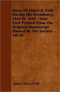 Title: Diary of James K. Polk During His Presidency, 1845 to 1849 - Now First Printed from the Original Manuscript Owned by the Society - Vol III, Author: James K Polk