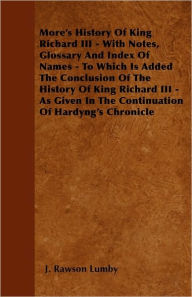 Title: More's History Of King Richard III - With Notes, Glossary And Index Of Names - To Which Is Added The Conclusion Of The History Of King Richard III - As Given In The Continuation Of Hardyng's Chronicle, Author: J Rawson Lumby