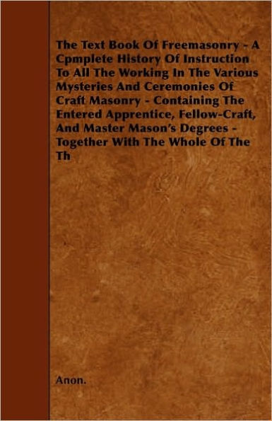 The Text Book Of Freemasonry - A Cpmplete History Of Instruction To All The Working In The Various Mysteries And Ceremonies Of Craft Masonry - Containing The Entered Apprentice, Fellow-Craft, And Master Mason's Degrees - Together With The Whole Of The Th