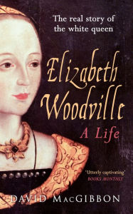 Title: Elizabeth Woodville - A Life: The Real Story of the 'White Queen', Author: David MacGibbon