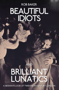 Title: Beautiful Idiots and Brilliant Lunatics: A Sideways Look at Twentieth-Century London, Author: Rob Baker